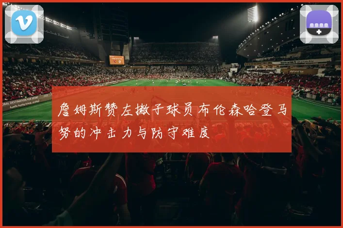 詹姆斯赞左撇子球员布伦森哈登马努的冲击力与防守难度
