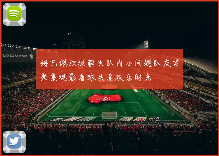姆巴佩积极解决队内小问题队友常聚集观影看球共享欢乐时光
