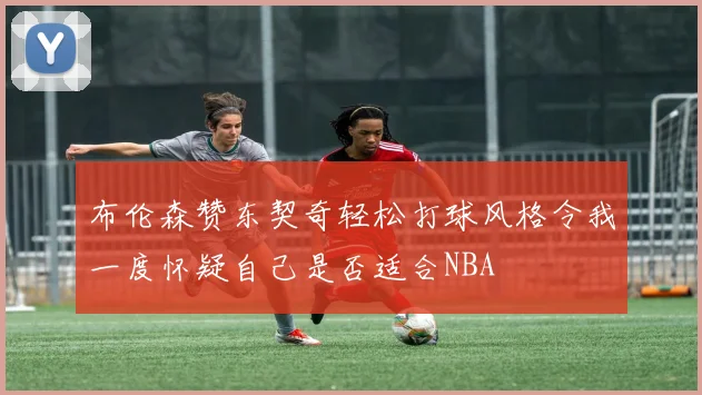 布伦森赞东契奇轻松打球风格令我一度怀疑自己是否适合NBA