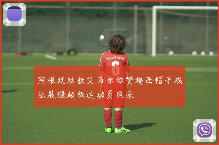 阿根廷助教艾马尔称赞梅西帽子戏法展现超级运动员风采