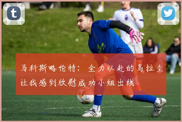 马科斯略伦特：全力以赴的乌拉圭让我感到欣慰成功小组出线