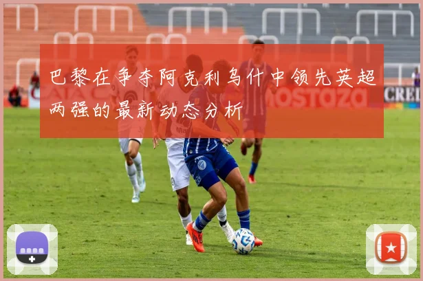 巴黎在争夺阿克利乌什中领先英超两强的最新动态分析