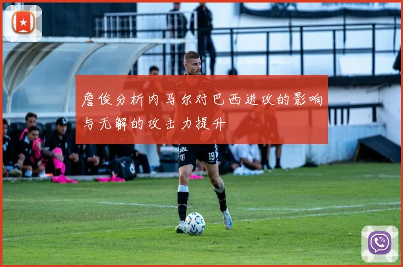 詹俊分析内马尔对巴西进攻的影响与无解的攻击力提升