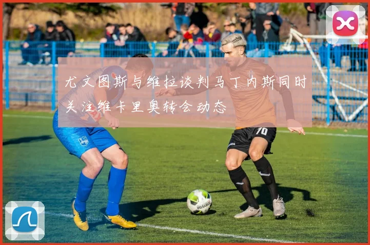 尤文图斯与维拉谈判马丁内斯同时关注维卡里奥转会动态