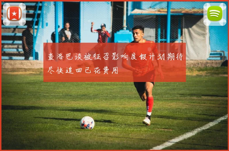 查洛巴谈被征召影响度假计划期待尽快追回已花费用