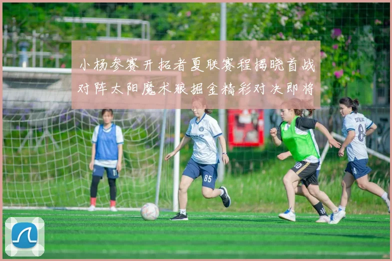 小杨参赛开拓者夏联赛程揭晓首战对阵太阳魔术狼掘金精彩对决即将开启