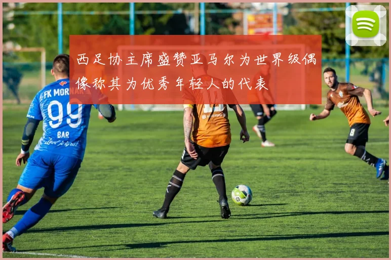 西足协主席盛赞亚马尔为世界级偶像称其为优秀年轻人的代表