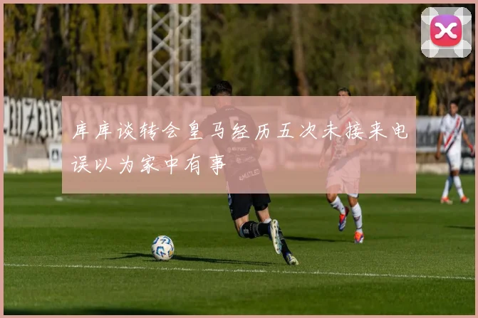 库库谈转会皇马经历五次未接来电误以为家中有事