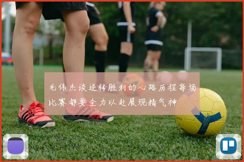 毛伟杰谈逆转胜利的心路历程每场比赛都要全力以赴展现精气神