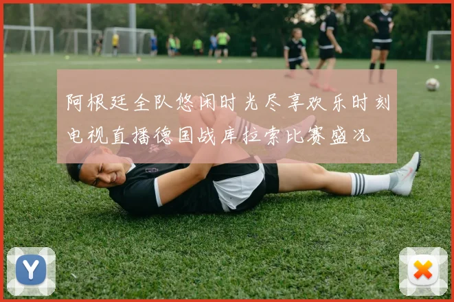 阿根廷全队悠闲时光尽享欢乐时刻电视直播德国战库拉索比赛盛况