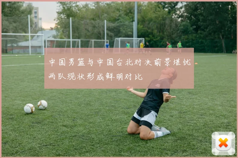 中国男篮与中国台北对决前景堪忧两队现状形成鲜明对比