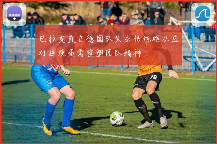 巴拉克直言德国队失去传统难以应对逆境亟需重塑团队精神